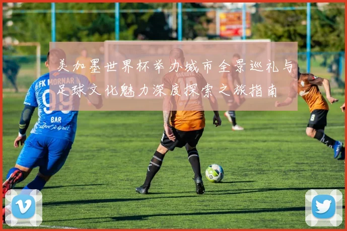 美加墨世界杯举办城市全景巡礼与足球文化魅力深度探索之旅指南