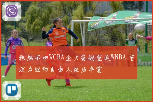 韩旭不回WCBA全力备战重返WNBA 曾效力纽约自由人经历丰富