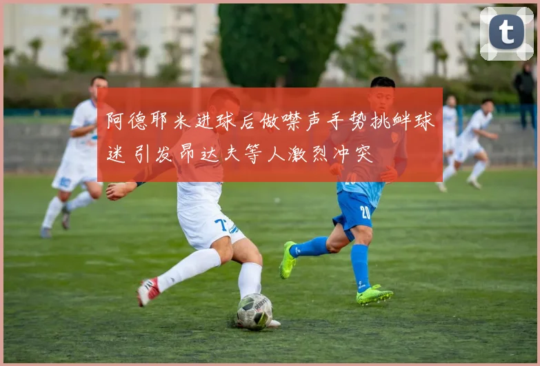 阿德耶米进球后做噤声手势挑衅球迷 引发昂达夫等人激烈冲突