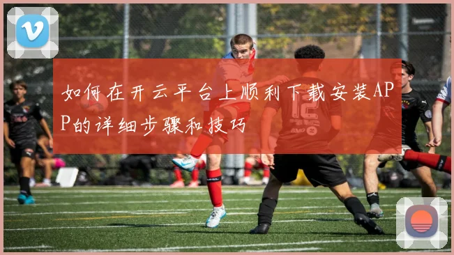 如何在开云平台上顺利下载安装APP的详细步骤和技巧