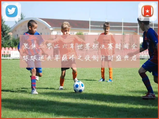 聚焦二零二六年世界杯决赛时间全球球迷共享巅峰之夜倒计时盛典启