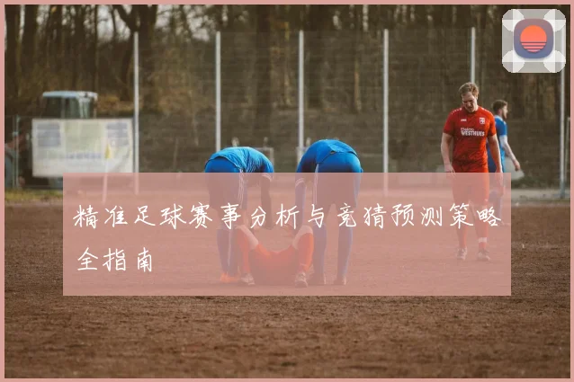 精准足球赛事分析与竞猜预测策略全指南