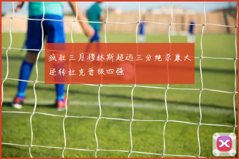 疯狂三月穆林斯超远三分绝杀康大逆转杜克晋级四强