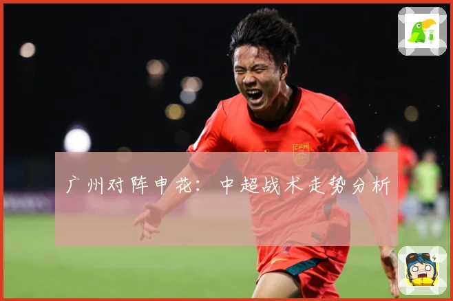 广州对阵申花：中超战术走势分析