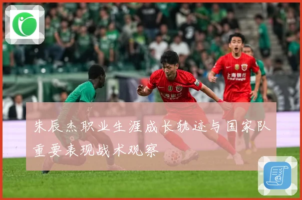 朱辰杰职业生涯成长轨迹与国家队重要表现战术观察