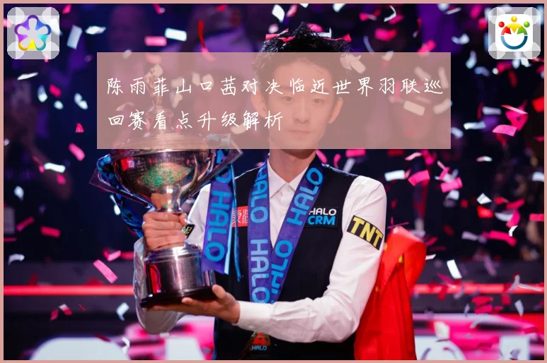 陈雨菲山口茜对决临近世界羽联巡回赛看点升级解析
