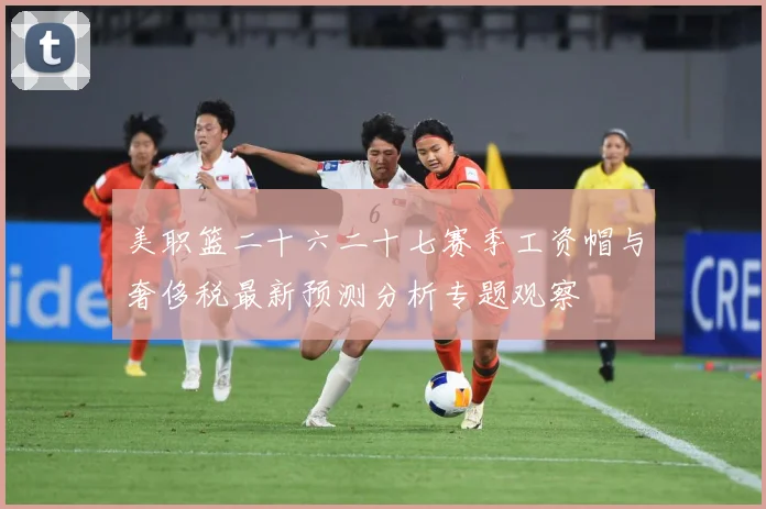 美职篮二十六二十七赛季工资帽与奢侈税最新预测分析专题观察