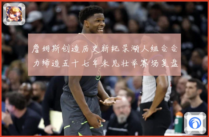詹姆斯创造历史新纪录湖人组合合力缔造五十七年未见壮举赛场复盘