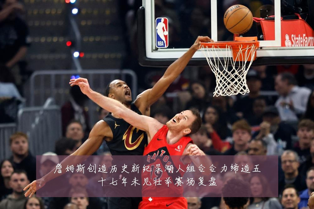 詹姆斯创造历史新纪录湖人组合合力缔造五十七年未见壮举赛场复盘